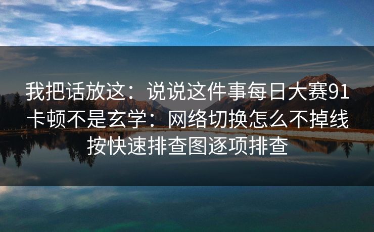 我把话放这：说说这件事每日大赛91卡顿不是玄学：网络切换怎么不掉线按快速排查图逐项排查