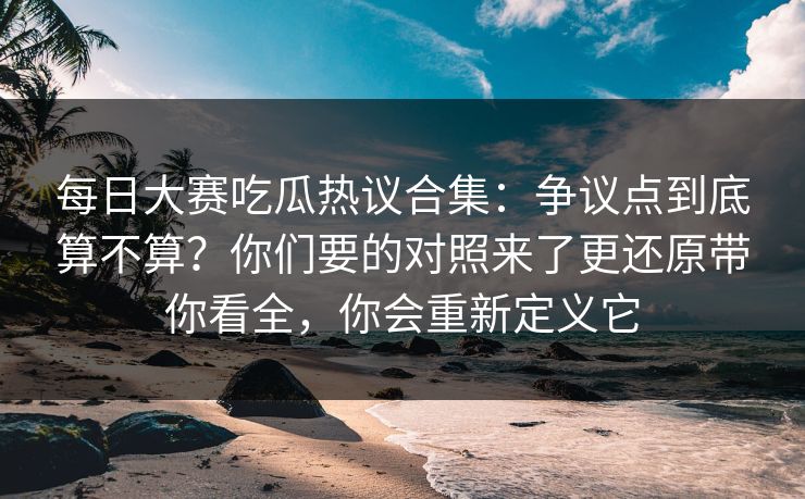 每日大赛吃瓜热议合集：争议点到底算不算？你们要的对照来了更还原带你看全，你会重新定义它