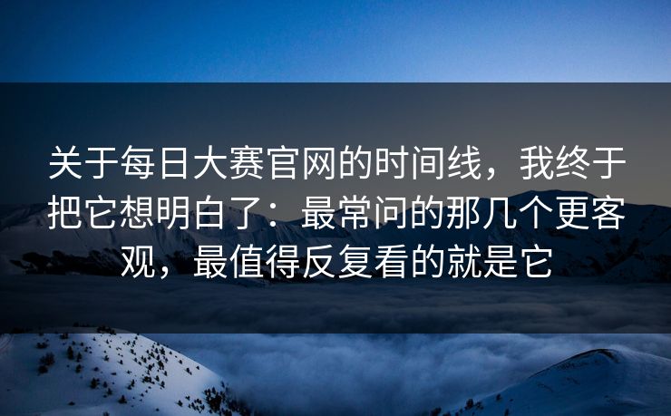 关于每日大赛官网的时间线，我终于把它想明白了：最常问的那几个更客观，最值得反复看的就是它