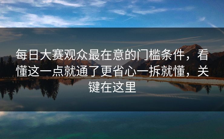 每日大赛观众最在意的门槛条件，看懂这一点就通了更省心一拆就懂，关键在这里