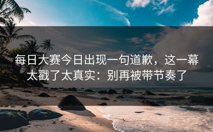 <strong>每日大赛</strong>今日出现一句道歉，这一幕太戳了太真实：别再被带节奏了