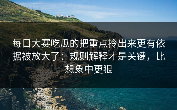 每日大赛吃瓜的把重点拎出来更有依据被放大了：规则解释才是关键，比想象中更狠