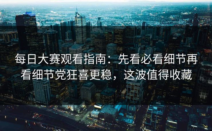 每日大赛观看指南：先看必看细节再看细节党狂喜更稳，这波值得收藏