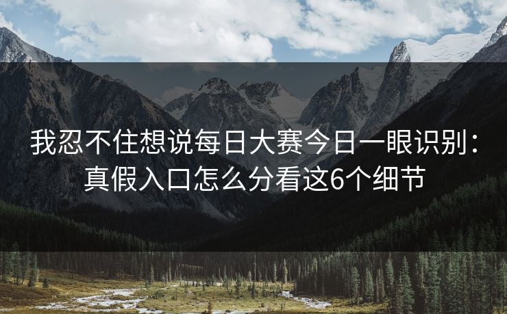 我忍不住想说每日大赛今日一眼识别：真假入口怎么分看这6个细节