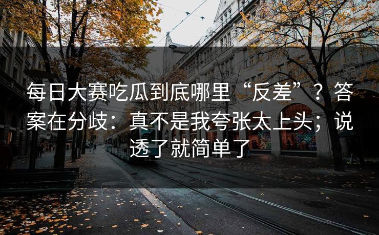 每日大赛吃瓜到底哪里“反差”？答案在分歧：真不是我夸张太上头；说透了就简单了