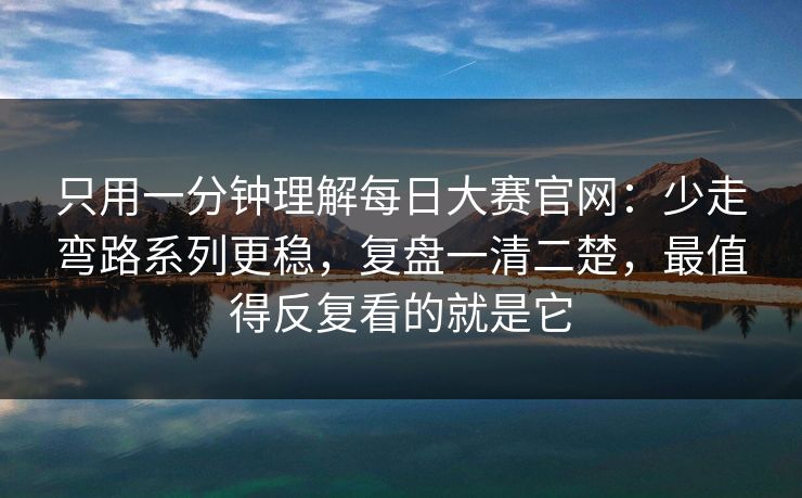 只用一分钟理解每日大赛官网：少走弯路系列更稳，复盘一清二楚，最值得反复看的就是它