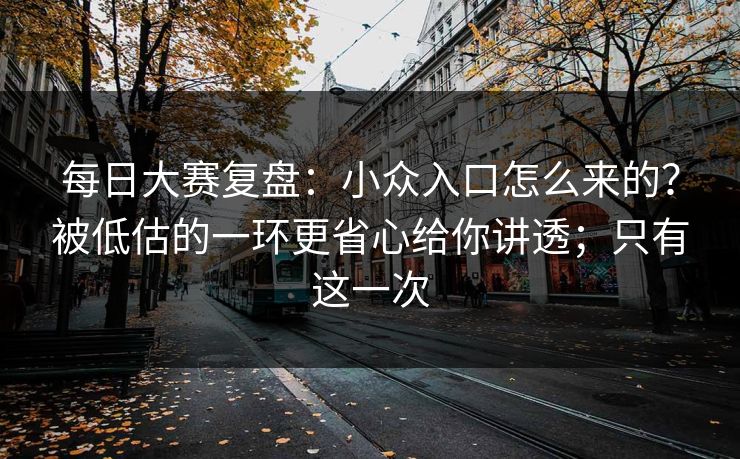 每日大赛复盘：小众入口怎么来的？被低估的一环更省心给你讲透；只有这一次