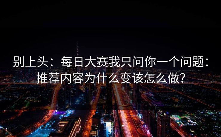 别上头：<strong>每日大赛</strong>我只问你一个问题：推荐内容为什么变该怎么做？