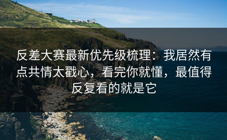 反差大赛最新优先级梳理：我居然有点共情太戳心，看完你就懂，最值得反复看的就是它