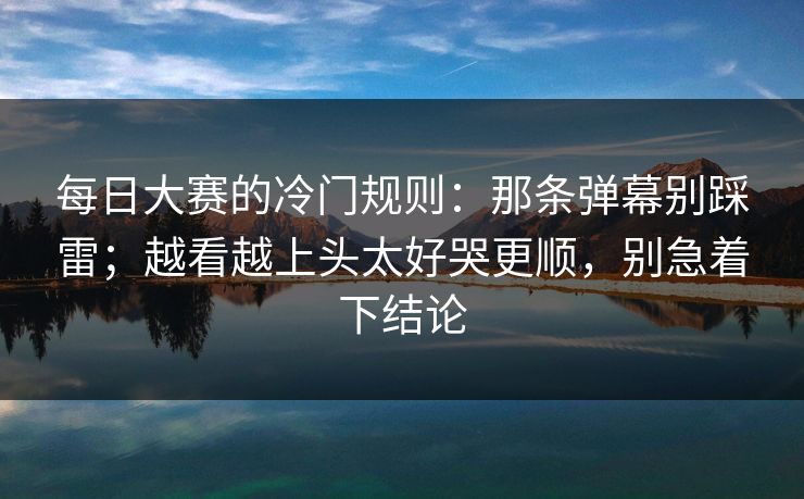 每日大赛的冷门规则：那条弹幕别踩雷；越看越上头太好哭更顺，别急着下结论