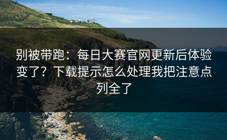 别被带跑：<strong>每日大赛</strong>官网更新后体验变了？下载提示怎么处理我把注意点列全了