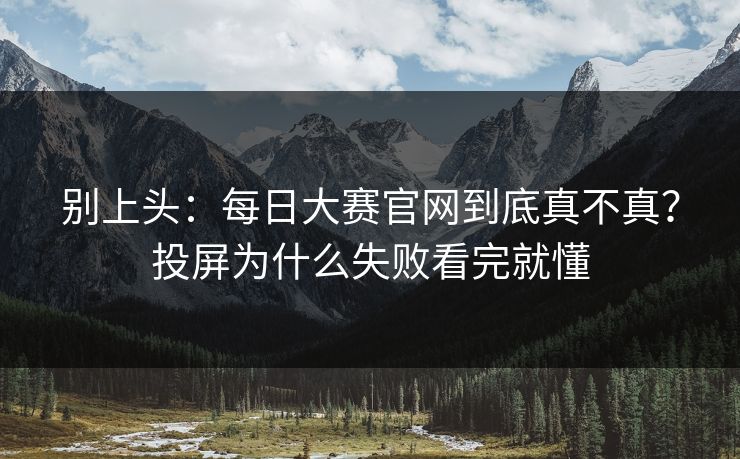 别上头：<strong>每日大赛</strong>官网到底真不真？投屏为什么失败看完就懂