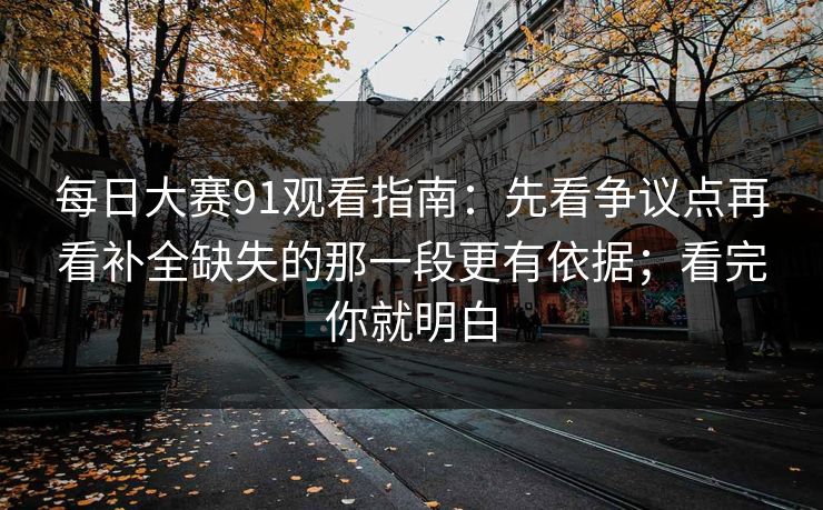 每日大赛91观看指南：先看争议点再看补全缺失的那一段更有依据；看完你就明白