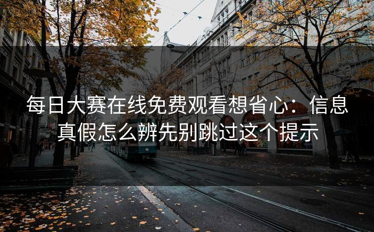 每日大赛在线免费观看想省心：信息真假怎么辨先别跳过这个提示