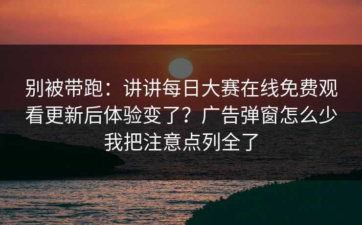 别被带跑：讲讲<strong>每日大赛</strong>在线免费观看更新后体验变了？广告弹窗怎么少我把注意点列全了