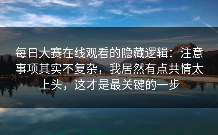 <strong>每日大赛</strong>在线观看的隐藏逻辑：注意事项其实不复杂，我居然有点共情太上头，这才是最关键的一步