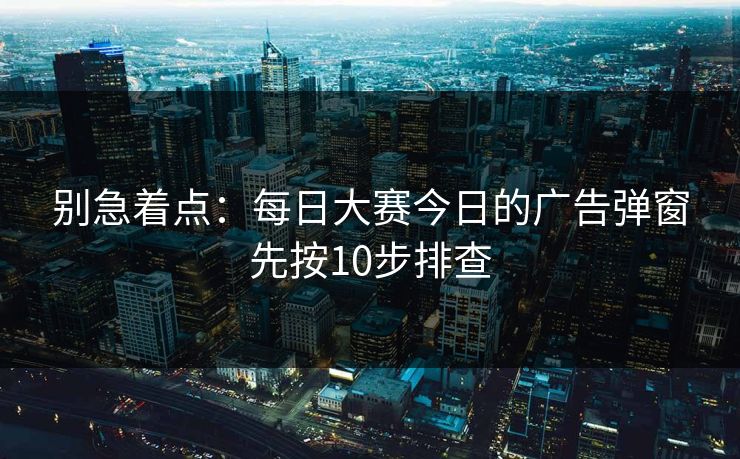 别急着点：<strong>每日大赛</strong>今日的广告弹窗先按10步排查