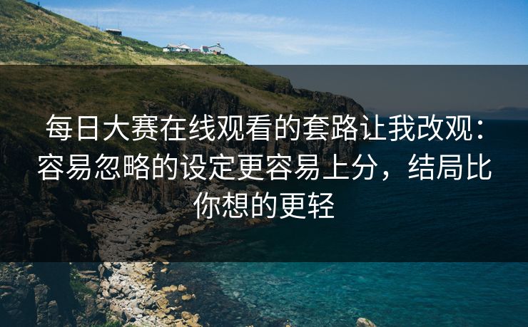 <strong>每日大赛</strong>在线观看的套路让我改观：容易忽略的设定更容易上分，结局比你想的更轻