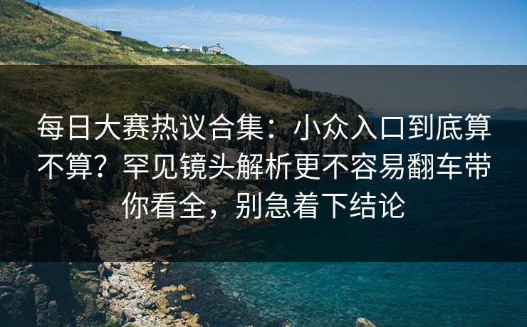 <strong>每日大赛</strong>热议合集：小众入口到底算不算？罕见镜头解析更不容易翻车带你看全，别急着下结论