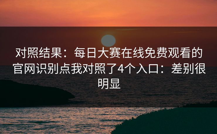 对照结果：<strong>每日大赛</strong>在线免费观看的官网识别点我对照了4个入口：差别很明显