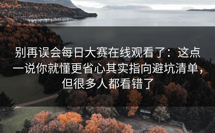别再误会每日大赛在线观看了：这点一说你就懂更省心其实指向避坑清单，但很多人都看错了
