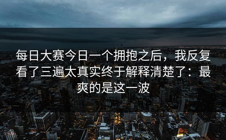 <strong>每日大赛</strong>今日一个拥抱之后，我反复看了三遍太真实终于解释清楚了：最爽的是这一波