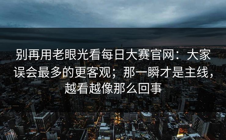 别再用老眼光看<strong>每日大赛</strong>官网：大家误会最多的更客观；那一瞬才是主线，越看越像那么回事