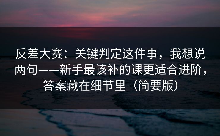 反差大赛：关键判定这件事，我想说两句——新手最该补的课更适合进阶，答案藏在细节里（简要版）