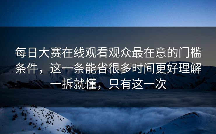 每日大赛在线观看观众最在意的门槛条件，这一条能省很多时间更好理解一拆就懂，只有这一次