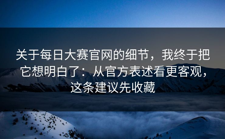 关于<strong>每日大赛</strong>官网的细节，我终于把它想明白了：从官方表述看更客观，这条建议先收藏