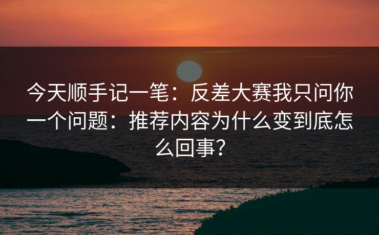 今天顺手记一笔:反差大赛我只问你一个问题:推荐内容为什么变到底怎么回事? 今天顺手记一笔:反差大赛我只问你一个问题:推荐内容为什么变到底怎么回事?