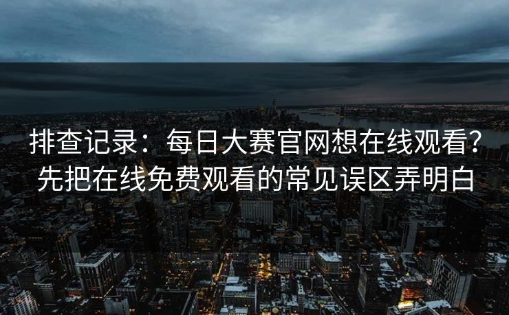 排查记录：<strong>每日大赛</strong>官网想在线观看？先把在线免费观看的常见误区弄明白