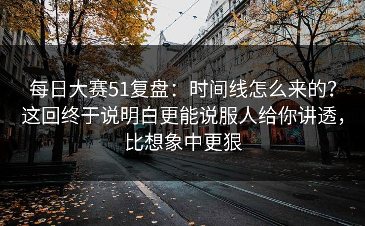 <strong>每日大赛</strong>51复盘：时间线怎么来的？这回终于说明白更能说服人给你讲透，比想象中更狠