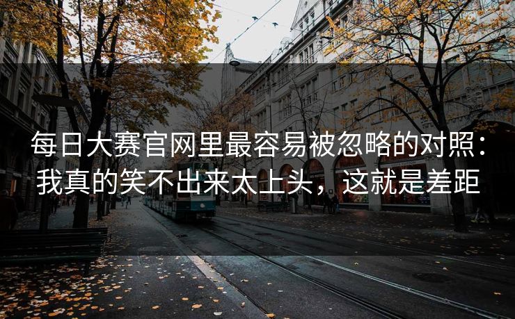 <strong>每日大赛</strong>官网里最容易被忽略的对照：我真的笑不出来太上头，这就是差距