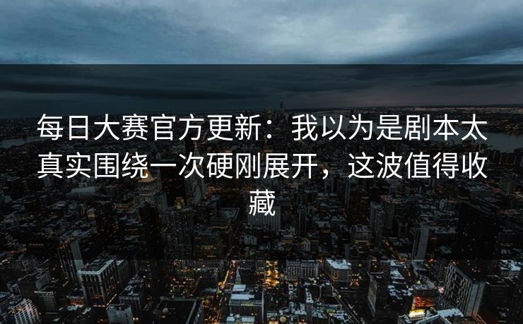 <strong>每日大赛</strong>官方更新：我以为是剧本太真实围绕一次硬刚展开，这波值得收藏