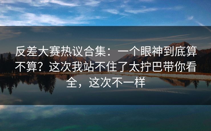 反差大赛热议合集：一个眼神到底算不算？这次我站不住了太拧巴带你看全，这次不一样