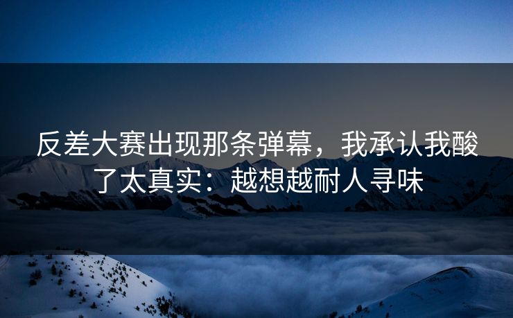 反差大赛出现那条弹幕，我承认我酸了太真实：越想越耐人寻味