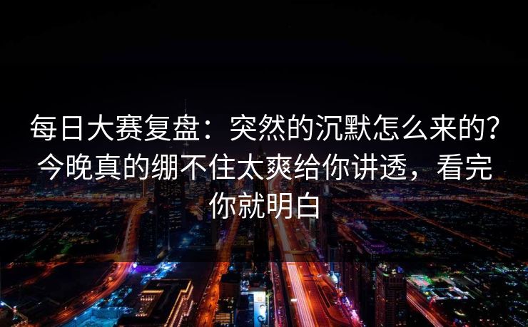每日大赛复盘：突然的沉默怎么来的？今晚真的绷不住太爽给你讲透，看完你就明白