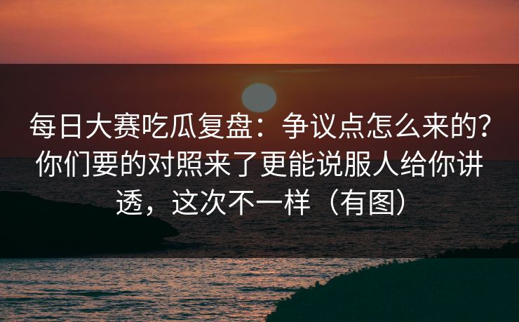 <strong>每日大赛</strong>吃瓜复盘：争议点怎么来的？你们要的对照来了更能说服人给你讲透，这次不一样（有图）