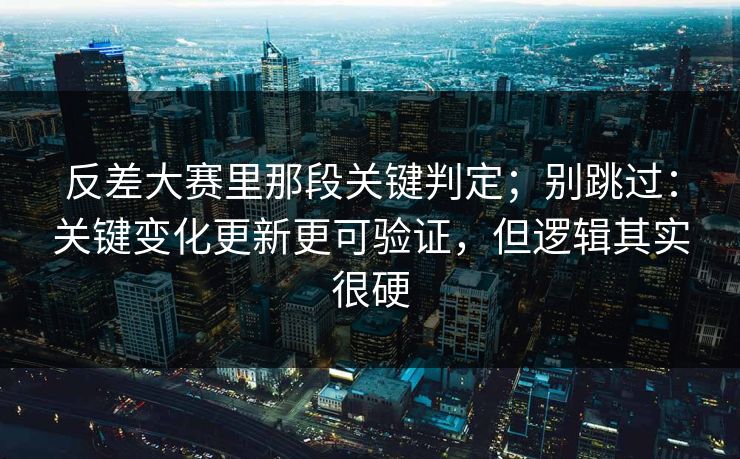 反差大赛里那段关键判定；别跳过：关键变化更新更可验证，但逻辑其实很硬