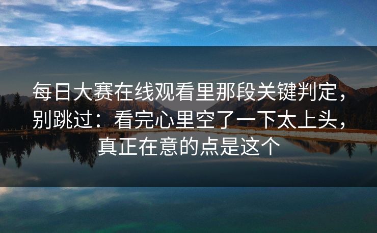 每日大赛在线观看里那段关键判定，别跳过：看完心里空了一下太上头，真正在意的点是这个