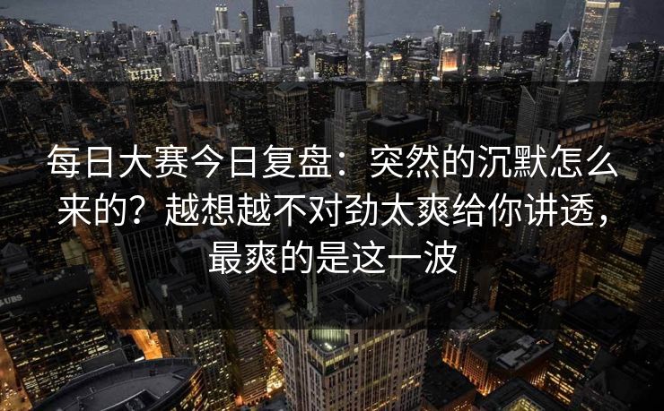 <strong>每日大赛</strong>今日复盘：突然的沉默怎么来的？越想越不对劲太爽给你讲透，最爽的是这一波