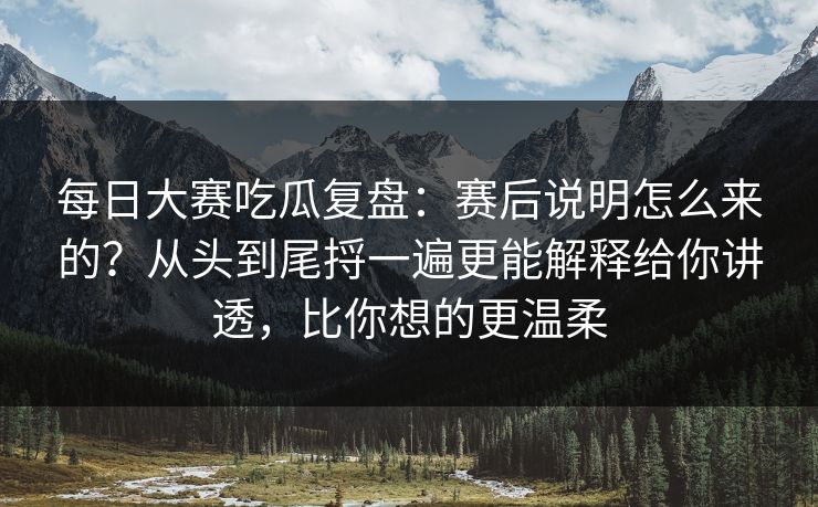 每日大赛吃瓜复盘：赛后说明怎么来的？从头到尾捋一遍更能解释给你讲透，比你想的更温柔