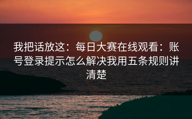 我把话放这：<strong>每日大赛</strong>在线观看：账号登录提示怎么解决我用五条规则讲清楚