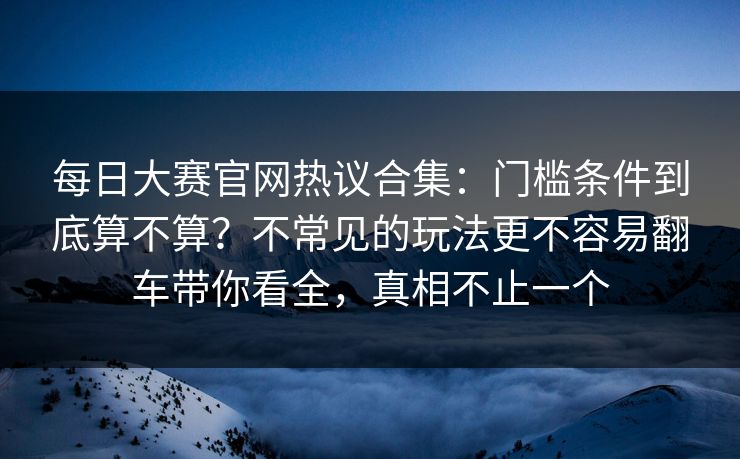 每日大赛官网热议合集：门槛条件到底算不算？不常见的玩法更不容易翻车带你看全，真相不止一个