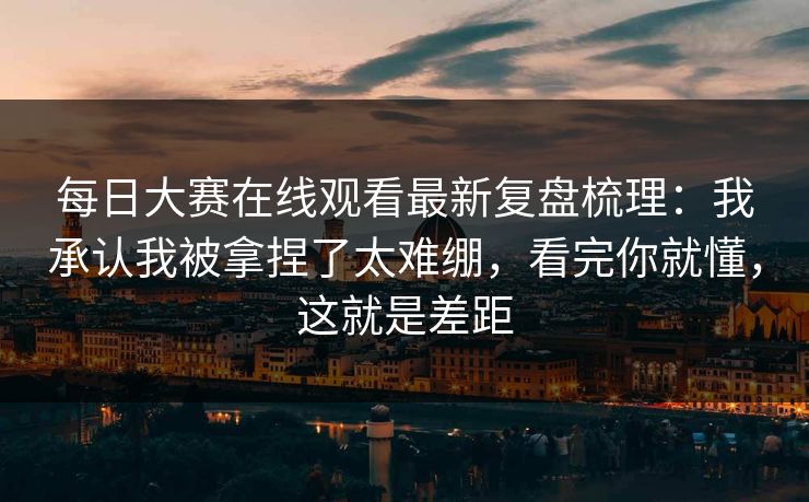 每日大赛在线观看最新复盘梳理：我承认我被拿捏了太难绷，看完你就懂，这就是差距