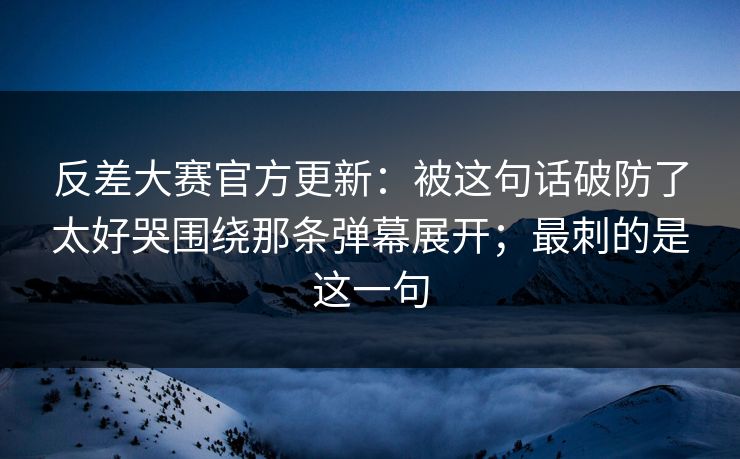 反差大赛官方更新：被这句话破防了太好哭围绕那条弹幕展开；最刺的是这一句
