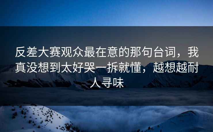 反差大赛观众最在意的那句台词，我真没想到太好哭一拆就懂，越想越耐人寻味