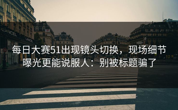<strong>每日大赛</strong>51出现镜头切换，现场细节曝光更能说服人：别被标题骗了