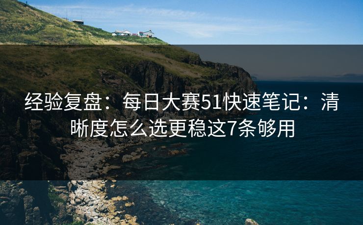 经验复盘：每日大赛51快速笔记：清晰度怎么选更稳这7条够用